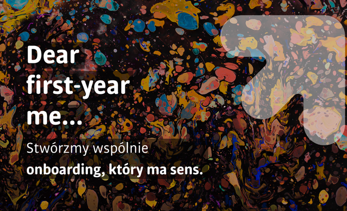 Na obrazie widać kolorowe, abstrakcyjne tło przypominające rozlaną farbę – plamy w wielu barwach (żółte, niebieskie, czerwone, pomarańczowe) na ciemnym, niemal czarnym tle. Całość wygląda dynamicznie i artystycznie, jak mieszające się farby lub galaktyczne wzory. Po lewej stronie znajduje się duży biały tekst: „Dear first-year me…” Poniżej, mniejszym białym tekstem po polsku: „Stwórzmy wspólnie onboarding, który ma sens.” Po prawej stronie widoczny jest duży, półprzezroczysty znak zapytania (?), który lekko wyróżnia się na tle kolorowej kompozycji. Ogólny charakter grafiki jest nowoczesny i kreatywny, sugerujący temat związany z początkiem czegoś nowego (np. pierwszym rokiem lub wdrożeniem).