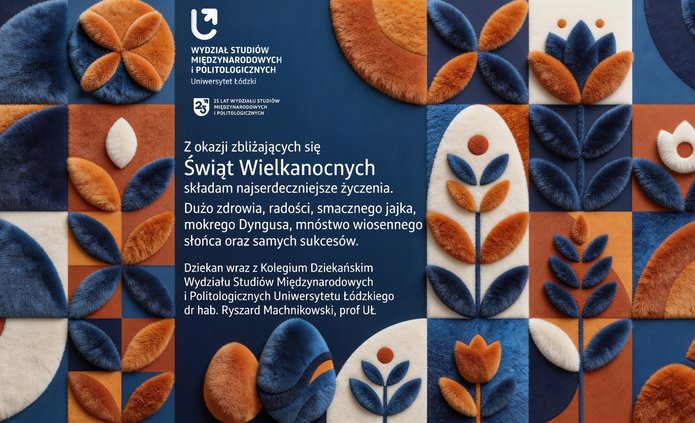 Prostokątna kartka wielkanocna Wydziału Studiów Międzynarodowych i Politologicznych Uniwersytetu Łódzkiego. Tło tworzy układ miękkich, materiałowych kształtów geometrycznych i kwiatowych w odcieniach niebieskiego, pomarańczowego i kremowego. U góry widnieje nazwa wydziału i informacja o 25‑leciu. Poniżej znajduje się centralnie rozmieszczony tekst z życzeniami wielkanocnymi od dziekana, dr. hab. Ryszarda Machnikowskiego, prof. UŁ.