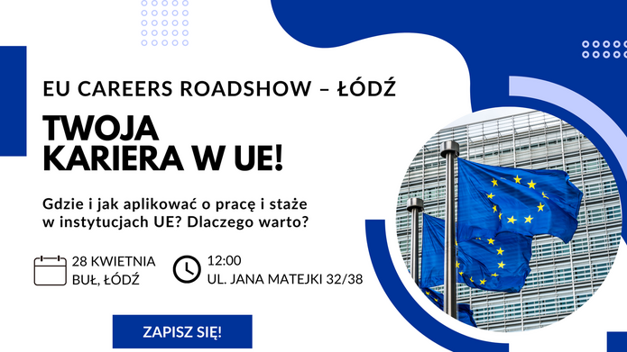 Plakat promujący wydarzenie EU Careers Roadshow – Łódź. Niebiesko‑białe tło, po lewej stronie zdjęcie flag Unii Europejskiej powiewających przed budynkiem. Po prawej stronie tekst: ‘EU Careers Roadshow – Łódź. Twoja kariera w UE! Gdzie i jak aplikować o pracę i staże w instytucjach UE? Dlaczego warto?’ Poniżej ikony kalendarza i zegara z informacją: ‘28 kwietnia, BUŁ Łódź, godz. 12:00, ul. Jana Matejki 32/38’. Na dole przycisk ‘Zapisz się!’ oraz logo Komisji Europejskiej.
