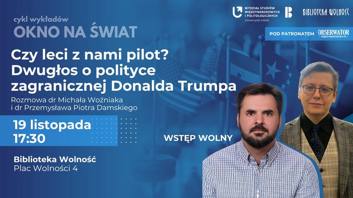 Plakat promujący wykład z cyklu „Okno na Świat” pt. „Czy leci z nami pilot? Dwugłos o polityce zagranicznej Donalda Trumpa”. Na środku plakatu widnieje tytuł wydarzenia w dużym, białym napisie na ciemnym tle. Poniżej znajdują się nazwiska prelegentów: dr Michał Woźniak i dr Przemysław Piotr Damski. W tle widoczne są flagi, w tym flaga Stanów Zjednoczonych, oraz zdjęcia obu prelegentów. Na dole plakatu umieszczono szczegóły wydarzenia: – Data: 19 listopada – Godzina: 17:30 – Miejsce: Biblioteka Wolność, Plac Wolności 4 – Wstęp wolny W dolnej części plakatu znajdują się logotypy organizatorów i patronów: Wydział Studiów Międzynarodowych i Politologicznych Uniwersytetu Łódzkiego, Biblioteka Wolność oraz Obserwator Międzynarodowy.