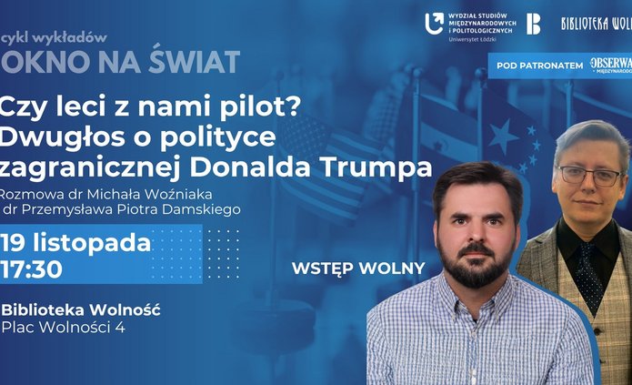 Plakat promujący wykład z cyklu „Okno na Świat” pt. „Czy leci z nami pilot? Dwugłos o polityce zagranicznej Donalda Trumpa”. Na środku plakatu widnieje tytuł wydarzenia w dużym, białym napisie na ciemnym tle. Poniżej znajdują się nazwiska prelegentów: dr Michał Woźniak i dr Przemysław Piotr Damski. W tle widoczne są flagi, w tym flaga Stanów Zjednoczonych, oraz zdjęcia obu prelegentów. Na dole plakatu umieszczono szczegóły wydarzenia: – Data: 19 listopada – Godzina: 17:30 – Miejsce: Biblioteka Wolność, Plac Wolności 4 – Wstęp wolny W dolnej części plakatu znajdują się logotypy organizatorów i patronów: Wydział Studiów Międzynarodowych i Politologicznych Uniwersytetu Łódzkiego, Biblioteka Wolność oraz Obserwator Międzynarodowy.