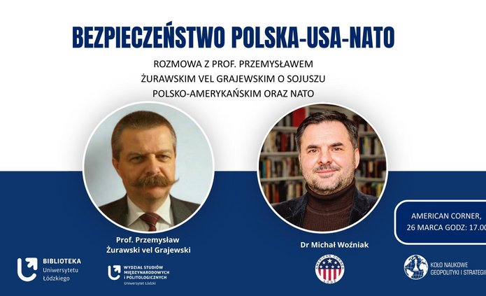 Plakat wydarzenia poświęconego bezpieczeństwu Polska–USA–NATO. Na plakacie widoczne są zdjęcia dwóch prelegentów: prof. Przemysława Żurawskiego vel Grajewskiego oraz dr. Michała Woźniaka. Zawiera informacje o rozmowie dotyczącej sojuszu polsko‑amerykańskiego i NATO, organizowanej przez Bibliotekę Uniwersytetu Łódzkiego, Wydział Studiów Międzynarodowych i Politologicznych, American Corner oraz Koło Naukowe Geopolityki i Strategii. Wydarzenie odbędzie się 26 marca o godzinie 17:00.